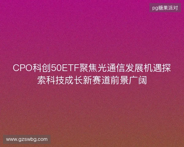 CPO科创50ETF聚焦光通信发展机遇探索科技成长新赛道前景广阔