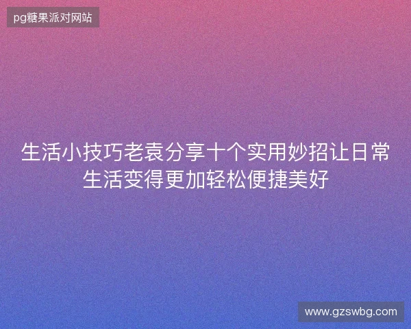 生活小技巧老袁分享十个实用妙招让日常生活变得更加轻松便捷美好