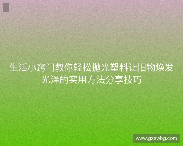 生活小窍门教你轻松抛光塑料让旧物焕发光泽的实用方法分享技巧