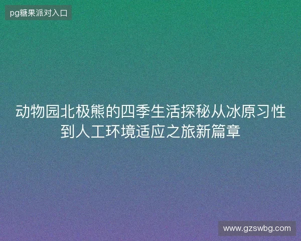 动物园北极熊的四季生活探秘从冰原习性到人工环境适应之旅新篇章